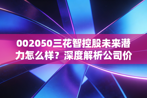002050三花智控股未来潜力怎么样？深度解析公司价值！