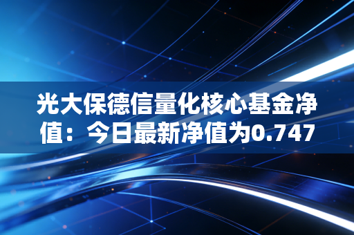 光大保德信量化核心基金净值:今日最新净值为0.7470