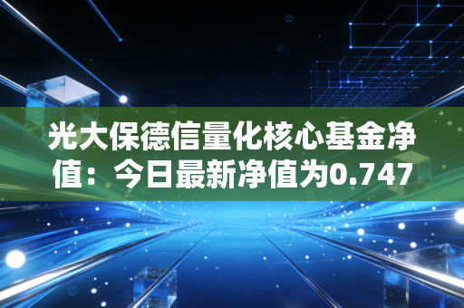 光大保德信量化核心基金净值:今日最新净值为0.7470