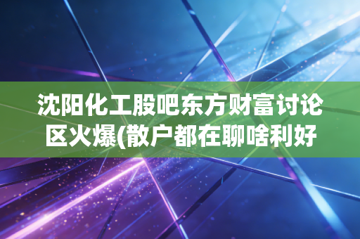 沈阳化工股吧东方财富讨论区火爆(散户都在聊啥利好消息)