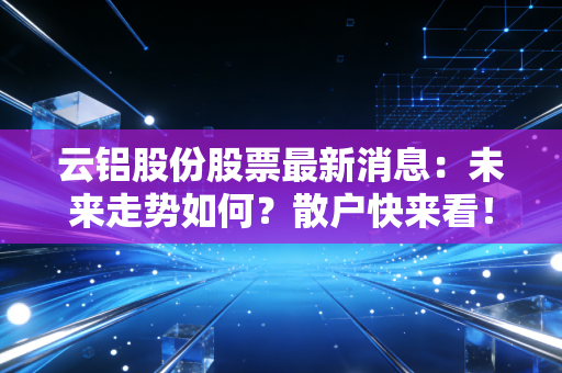 云铝股份股票最新消息：未来走势如何？散户快来看！