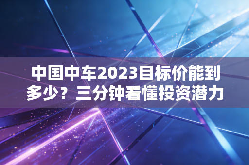 中国中车2023目标价能到多少？三分钟看懂投资潜力！
