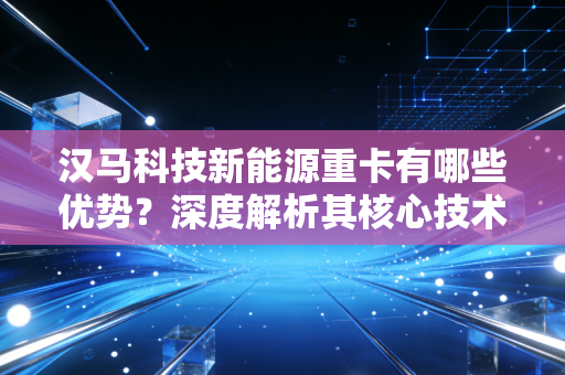 汉马科技新能源重卡有哪些优势？深度解析其核心技术和亮点！