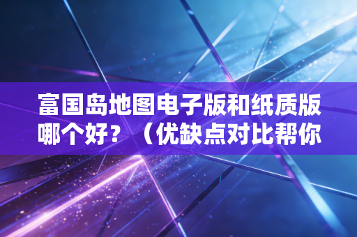 富国岛地图电子版和纸质版哪个好？（优缺点对比帮你选）