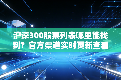 沪深300股票列表哪里能找到？官方渠道实时更新查看