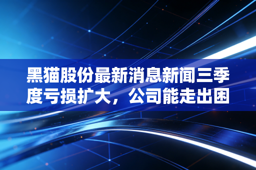 黑猫股份最新消息新闻三季度亏损扩大，公司能走出困境吗？