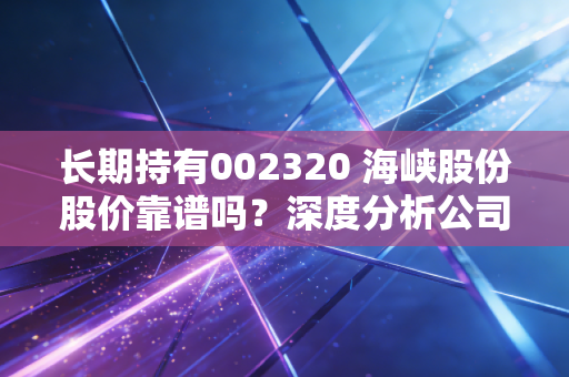 长期持有002320 海峡股份股价靠谱吗？深度分析公司基本面和投资建议
