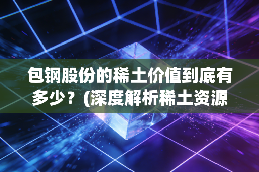 包钢股份的稀土价值到底有多少？(深度解析稀土资源储量)