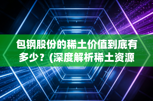 包钢股份的稀土价值到底有多少？(深度解析稀土资源储量)