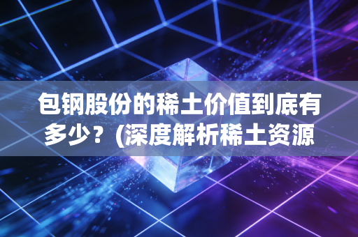 包钢股份的稀土价值到底有多少？(深度解析稀土资源储量)