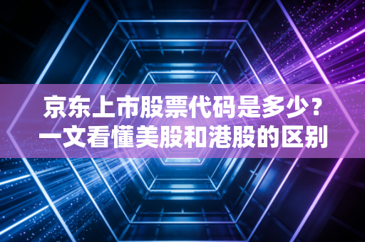 京东上市股票代码是多少？一文看懂美股和港股的区别！