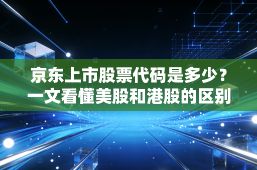 京东上市股票代码是多少？一文看懂美股和港股的区别！