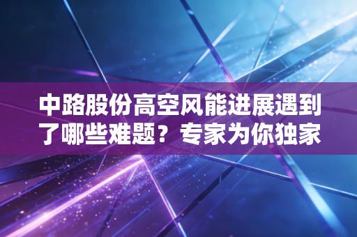 中路股份高空风能进展遇到了哪些难题？专家为你独家解读！