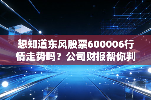 想知道东风股票600006行情走势吗？公司财报帮你判断价值！