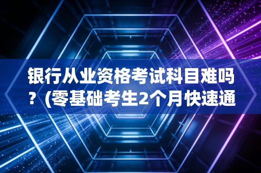 银行从业资格考试科目难吗？(零基础考生2个月快速通关经验)