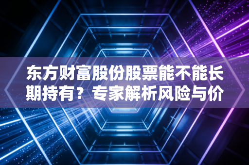 东方财富股份股票能不能长期持有？专家解析风险与价值！