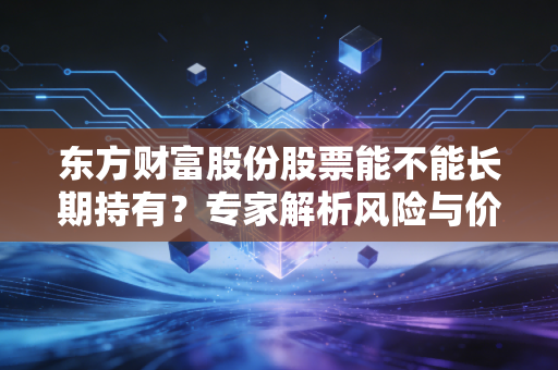 东方财富股份股票能不能长期持有？专家解析风险与价值！