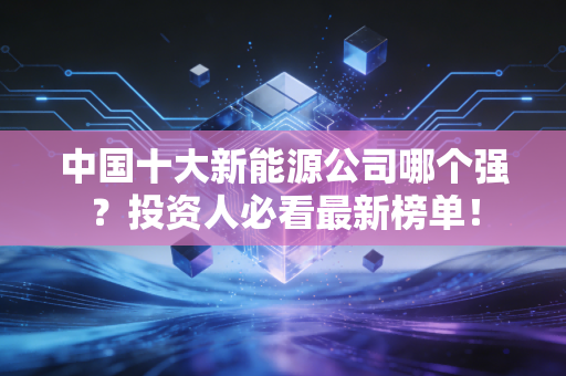 中国十大新能源公司哪个强？投资人必看最新榜单！