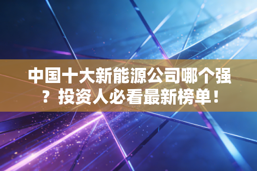 中国十大新能源公司哪个强？投资人必看最新榜单！