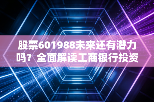 股票601988未来还有潜力吗？全面解读工商银行投资价值！