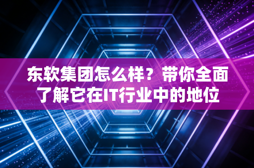 东软集团怎么样？带你全面了解它在IT行业中的地位