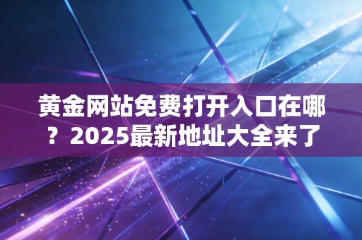 黄金网站免费打开入口在哪？2025最新地址大全来了！