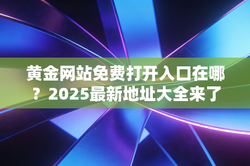 黄金网站免费打开入口在哪？2025最新地址大全来了！