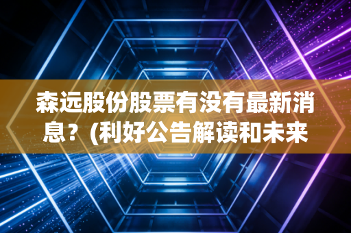 森远股份股票有没有最新消息？(利好公告解读和未来走势预测)