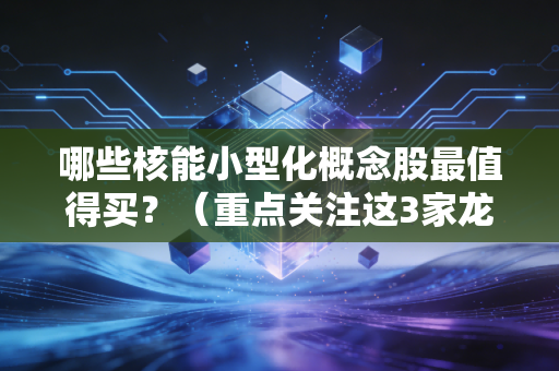 哪些核能小型化概念股最值得买？（重点关注这3家龙头企业）