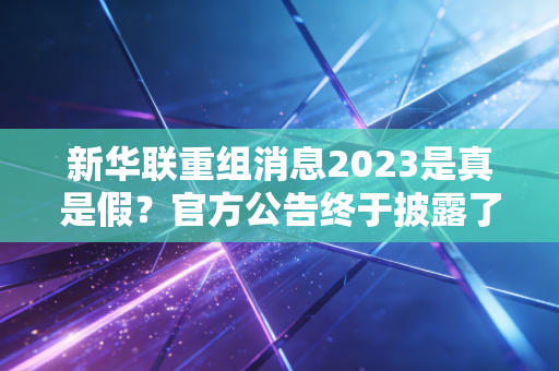 新华联重组消息2023是真是假？官方公告终于披露了！