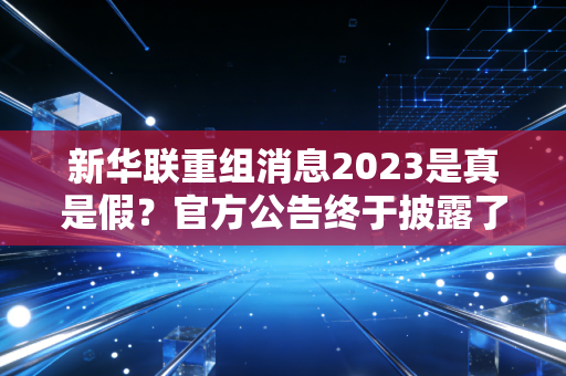 新华联重组消息2023是真是假？官方公告终于披露了！