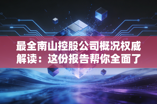 最全南山控股公司概况权威解读：这份报告帮你全面了解！