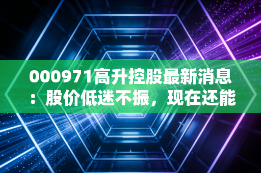000971高升控股最新消息：股价低迷不振，现在还能买入吗？
