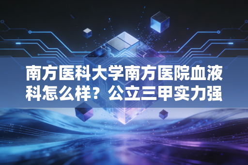 南方医科大学南方医院血液科怎么样？公立三甲实力强！