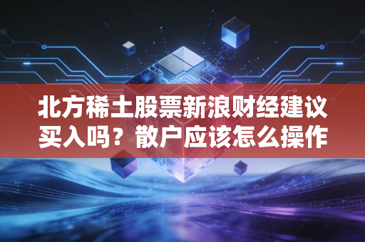 北方稀土股票新浪财经建议买入吗？散户应该怎么操作？