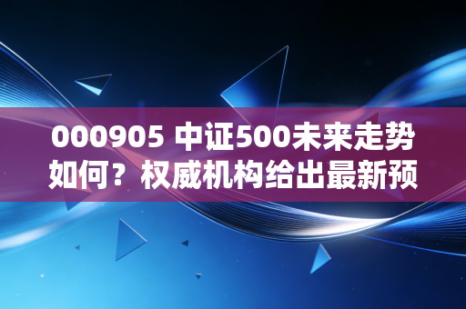 000905 中证500未来走势如何？权威机构给出最新预测！