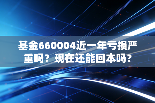 基金660004近一年亏损严重吗？现在还能回本吗？