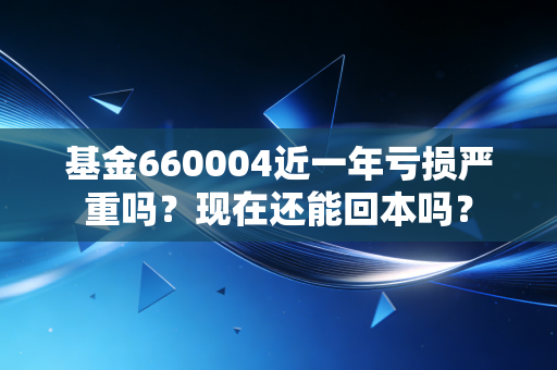 基金660004近一年亏损严重吗？现在还能回本吗？