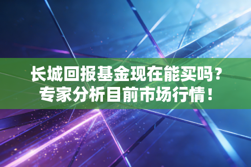 长城回报基金现在能买吗？专家分析目前市场行情！