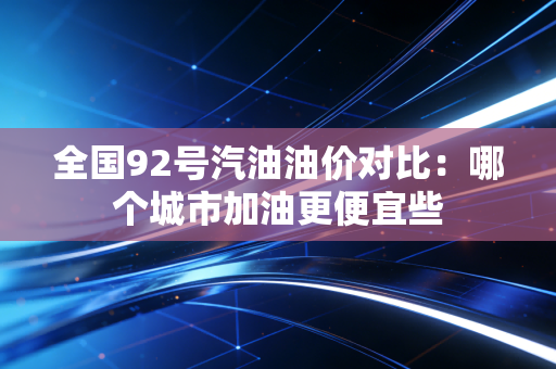 全国92号汽油油价对比：哪个城市加油更便宜些