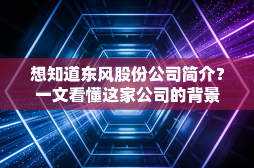 想知道东风股份公司简介？一文看懂这家公司的背景