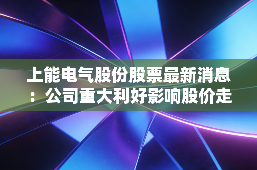 上能电气股份股票最新消息：公司重大利好影响股价走势！