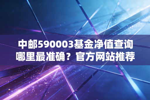 中邮590003基金净值查询哪里最准确？官方网站推荐！