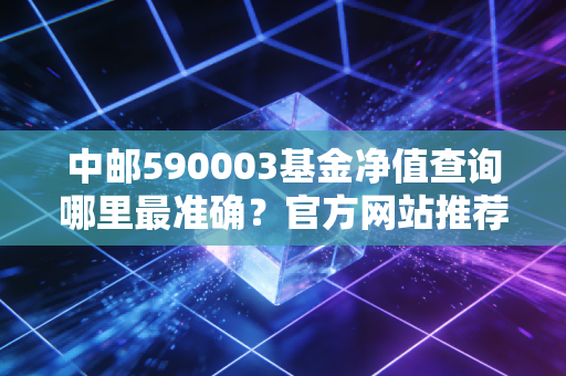 中邮590003基金净值查询哪里最准确？官方网站推荐！