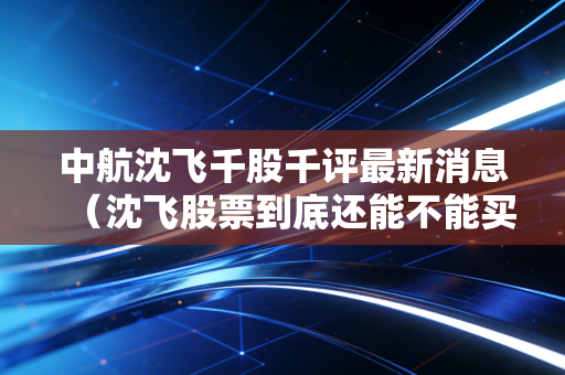 中航沈飞千股千评最新消息（沈飞股票到底还能不能买）