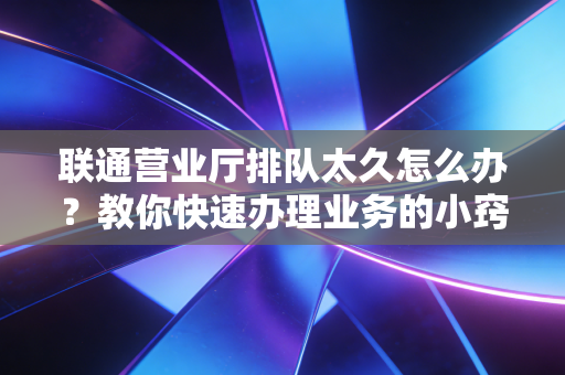 联通营业厅排队太久怎么办？教你快速办理业务的小窍门！