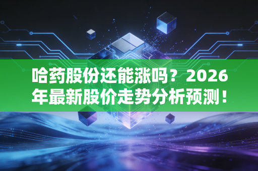 哈药股份还能涨吗？2026年最新股价走势分析预测！
