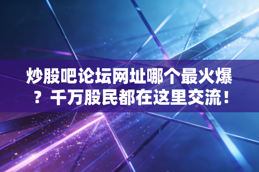 炒股吧论坛网址哪个最火爆？千万股民都在这里交流！