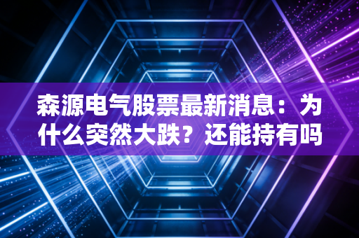 森源电气股票最新消息：为什么突然大跌？还能持有吗？