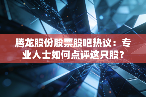 腾龙股份股票股吧热议：专业人士如何点评这只股？